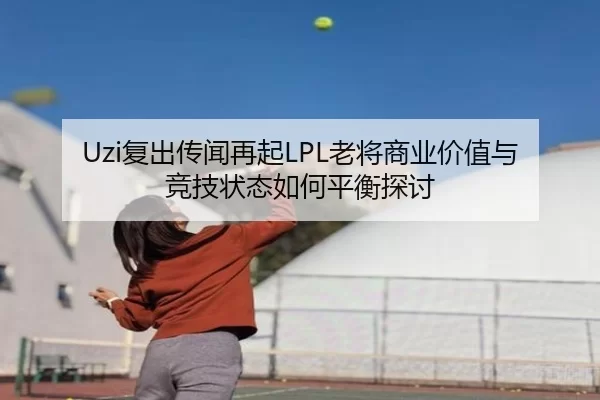 Uzi复出传闻再起LPL老将商业价值与竞技状态如何平衡探讨